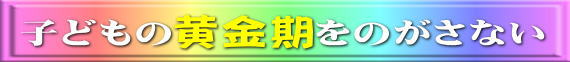 胎児から３歳までの黄金期をのがさない